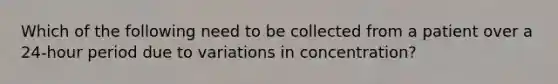 Which of the following need to be collected from a patient over a 24-hour period due to variations in concentration?