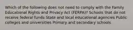 Which of the following does not need to comply with the Family Educational Rights and Privacy Act (FERPA)? Schools that do not receive federal funds State and local educational agencies Public colleges and universities Primary and secondary schools