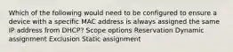 Which of the following would need to be configured to ensure a device with a specific MAC address is always assigned the same IP address from DHCP? Scope options Reservation Dynamic assignment Exclusion Static assignment