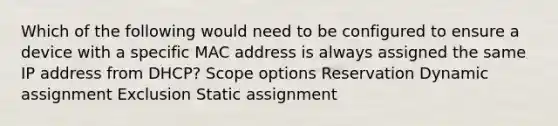 Which of the following would need to be configured to ensure a device with a specific MAC address is always assigned the same IP address from DHCP? Scope options Reservation Dynamic assignment Exclusion Static assignment