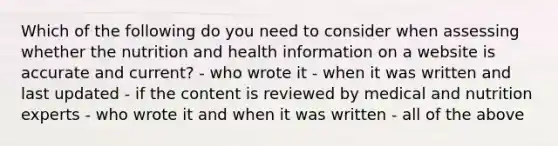 Which of the following do you need to consider when assessing whether the nutrition and health information on a website is accurate and current? - who wrote it - when it was written and last updated - if the content is reviewed by medical and nutrition experts - who wrote it and when it was written - all of the above