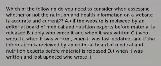 Which of the following do you need to consider when assessing whether or not the nutrition and health information on a website is accurate and current?? A.) if the website is reviewed by an editorial board of medical and nutrition experts before material is released B.) only who wrote it and when it was written C.) who wrote it, when it was written, when it was last updated, and if the information is reviewed by an editorial board of medical and nutrition experts before material is released D.) when it was written and last updated who wrote it