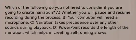 Which of the following do you not need to consider if you are going to create narration? A) Whether you will pause and resume recording during the process. B) Your computer will need a microphone. C) Narration takes precedence over any other sounds during playback. D) PowerPoint records the length of the narration, which helps in creating self-running shows.