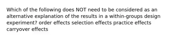 Which of the following does NOT need to be considered as an alternative explanation of the results in a within-groups design experiment? order effects selection effects practice effects carryover effects