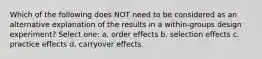 Which of the following does NOT need to be considered as an alternative explanation of the results in a within-groups design experiment? Select one: a. order effects b. selection effects c. practice effects d. carryover effects