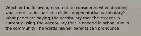 Which of the following need not be considered when deciding what items to include in a child's augmentative vocabulary? What peers are saying The vocabulary that the student is currently using The vocabulary that is needed in school and in the community The words his/her parents can pronounce