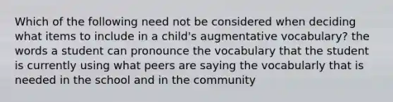 Which of the following need not be considered when deciding what items to include in a child's augmentative vocabulary? the words a student can pronounce the vocabulary that the student is currently using what peers are saying the vocabularly that is needed in the school and in the community