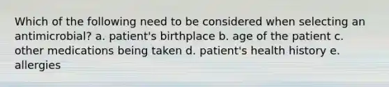 Which of the following need to be considered when selecting an antimicrobial? a. patient's birthplace b. age of the patient c. other medications being taken d. patient's health history e. allergies