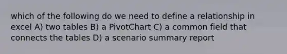 which of the following do we need to define a relationship in excel A) two tables B) a PivotChart C) a common field that connects the tables D) a scenario summary report