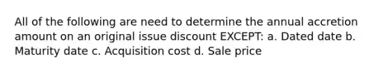 All of the following are need to determine the annual accretion amount on an original issue discount EXCEPT: a. Dated date b. Maturity date c. Acquisition cost d. Sale price