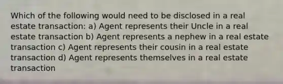 Which of the following would need to be disclosed in a real estate transaction: a) Agent represents their Uncle in a real estate transaction b) Agent represents a nephew in a real estate transaction c) Agent represents their cousin in a real estate transaction d) Agent represents themselves in a real estate transaction