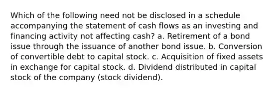 Which of the following need not be disclosed in a schedule accompanying the statement of cash flows as an investing and financing activity not affecting cash? a. Retirement of a bond issue through the issuance of another bond issue. b. Conversion of convertible debt to capital stock. c. Acquisition of fixed assets in exchange for capital stock. d. Dividend distributed in capital stock of the company (stock dividend).