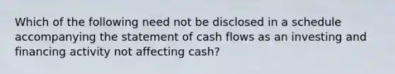 Which of the following need not be disclosed in a schedule accompanying the statement of cash flows as an investing and financing activity not affecting cash?