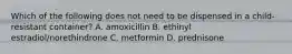 Which of the following does not need to be dispensed in a child-resistant container? A. amoxicillin B. ethinyl estradiol/norethindrone C. metformin D. prednisone