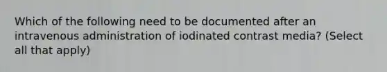 Which of the following need to be documented after an intravenous administration of iodinated contrast media? (Select all that apply)