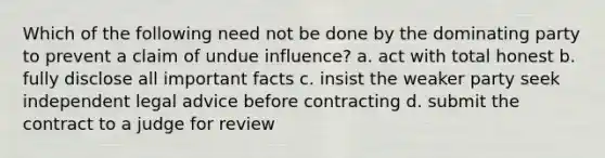 Which of the following need not be done by the dominating party to prevent a claim of undue influence? a. act with total honest b. fully disclose all important facts c. insist the weaker party seek independent legal advice before contracting d. submit the contract to a judge for review