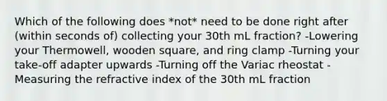 Which of the following does *not* need to be done right after (within seconds of) collecting your 30th mL fraction? -Lowering your Thermowell, wooden square, and ring clamp -Turning your take-off adapter upwards -Turning off the Variac rheostat -Measuring the refractive index of the 30th mL fraction