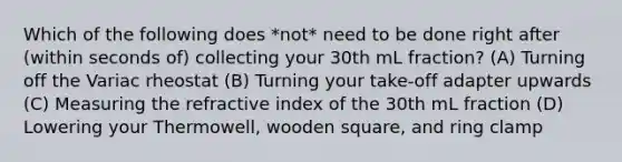 Which of the following does *not* need to be done right after (within seconds of) collecting your 30th mL fraction? (A) Turning off the Variac rheostat (B) Turning your take-off adapter upwards (C) Measuring the refractive index of the 30th mL fraction (D) Lowering your Thermowell, wooden square, and ring clamp