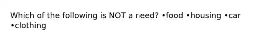 Which of the following is NOT a need? •food •housing •car •clothing