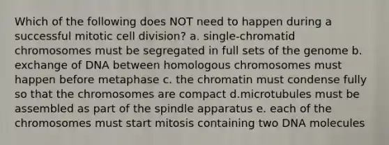 Which of the following does NOT need to happen during a successful mitotic cell division? a. single-chromatid chromosomes must be segregated in full sets of the genome b. exchange of DNA between homologous chromosomes must happen before metaphase c. the chromatin must condense fully so that the chromosomes are compact d.microtubules must be assembled as part of the spindle apparatus e. each of the chromosomes must start mitosis containing two DNA molecules