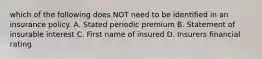 which of the following does NOT need to be identified in an insurance policy. A. Stated periodic premium B. Statement of insurable interest C. First name of insured D. Insurers financial rating