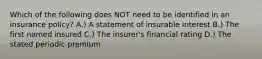 Which of the following does NOT need to be identified in an insurance policy? A.) A statement of insurable interest B.) The first named insured C.) The insurer's financial rating D.) The stated periodic premium