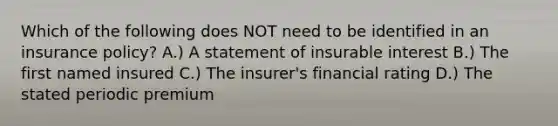 Which of the following does NOT need to be identified in an insurance policy? A.) A statement of insurable interest B.) The first named insured C.) The insurer's financial rating D.) The stated periodic premium