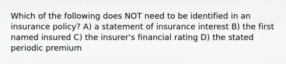 Which of the following does NOT need to be identified in an insurance policy? A) a statement of insurance interest B) the first named insured C) the insurer's financial rating D) the stated periodic premium