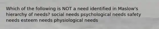 Which of the following is NOT a need identified in Maslow's hierarchy of needs? social needs psychological needs safety needs esteem needs physiological needs