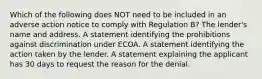 Which of the following does NOT need to be included in an adverse action notice to comply with Regulation B? The lender's name and address. A statement identifying the prohibitions against discrimination under ECOA. A statement identifying the action taken by the lender. A statement explaining the applicant has 30 days to request the reason for the denial.