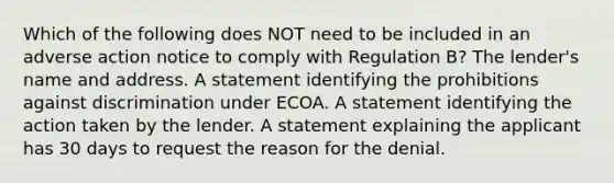 Which of the following does NOT need to be included in an adverse action notice to comply with Regulation B? The lender's name and address. A statement identifying the prohibitions against discrimination under ECOA. A statement identifying the action taken by the lender. A statement explaining the applicant has 30 days to request the reason for the denial.