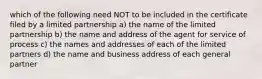 which of the following need NOT to be included in the certificate filed by a limited partnership a) the name of the limited partnership b) the name and address of the agent for service of process c) the names and addresses of each of the limited partners d) the name and business address of each general partner