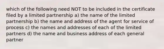 which of the following need NOT to be included in the certificate filed by a limited partnership a) the name of the limited partnership b) the name and address of the agent for service of process c) the names and addresses of each of the limited partners d) the name and business address of each general partner