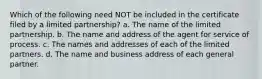 Which of the following need NOT be included in the certificate filed by a limited partnership? a. The name of the limited partnership. b. The name and address of the agent for service of process. c. The names and addresses of each of the limited partners. d. The name and business address of each general partner.