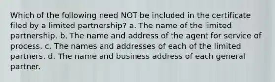 Which of the following need NOT be included in the certificate filed by a limited partnership? a. The name of the limited partnership. b. The name and address of the agent for service of process. c. The names and addresses of each of the limited partners. d. The name and business address of each general partner.