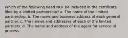 Which of the following need NOT be included in the certificate filed by a limited partnership? a. The name of the limited partnership. b. The name and business address of each general partner. c. The names and addresses of each of the limited partners. d. The name and address of the agent for service of process.