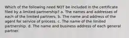 Which of the following need NOT be included in the certificate filed by a limited partnership? a. The names and addresses of each of the limited partners. b. The name and address of the agent for service of process. c. The name of the limited partnership. d. The name and business address of each general partner.