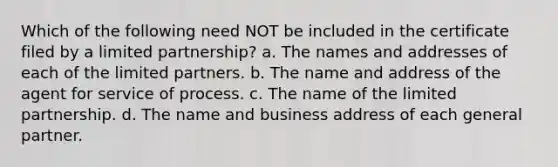 Which of the following need NOT be included in the certificate filed by a limited partnership? a. The names and addresses of each of the limited partners. b. The name and address of the agent for service of process. c. The name of the limited partnership. d. The name and business address of each general partner.