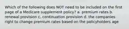 Which of the following does NOT need to be included on the first page of a Medicare supplement policy? a. premium rates b. renewal provision c. continuation provision d. the companies right to change premium rates based on the policyholders age