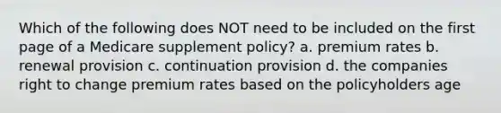 Which of the following does NOT need to be included on the first page of a Medicare supplement policy? a. premium rates b. renewal provision c. continuation provision d. the companies right to change premium rates based on the policyholders age