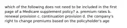 which of the following does not need to be included in the first page of a Medicare supplement policy? a. premium rates b. renewal provision c. continuation provision d. the company's right to change premiums based on the policyholder's age