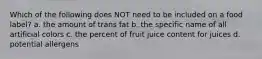 Which of the following does NOT need to be included on a food label? a. the amount of trans fat b. the specific name of all artificial colors c. the percent of fruit juice content for juices d. potential allergens