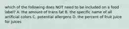 which of the following does NOT need to be included on a food label? A. the amount of trans fat B. the specific name of all artificial colors C. potential allergens D. the percent of fruit juice for juices