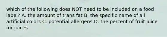 which of the following does NOT need to be included on a food label? A. the amount of trans fat B. the specific name of all artificial colors C. potential allergens D. the percent of fruit juice for juices