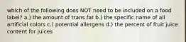 which of the following does NOT need to be included on a food label? a.) the amount of trans fat b.) the specific name of all artificial colors c.) potential allergens d.) the percent of fruit juice content for juices