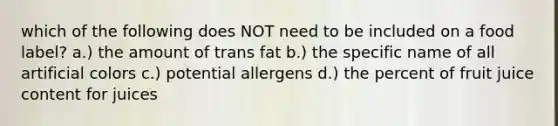 which of the following does NOT need to be included on a food label? a.) the amount of trans fat b.) the specific name of all artificial colors c.) potential allergens d.) the percent of fruit juice content for juices