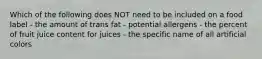 Which of the following does NOT need to be included on a food label - the amount of trans fat - potential allergens - the percent of fruit juice content for juices - the specific name of all artificial colors