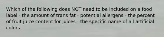 Which of the following does NOT need to be included on a food label - the amount of trans fat - potential allergens - the percent of fruit juice content for juices - the specific name of all artificial colors