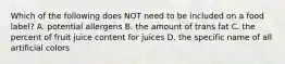 Which of the following does NOT need to be included on a food label? A. potential allergens B. the amount of trans fat C. the percent of fruit juice content for juices D. the specific name of all artificial colors