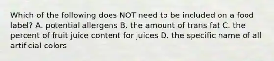 Which of the following does NOT need to be included on a food label? A. potential allergens B. the amount of trans fat C. the percent of fruit juice content for juices D. the specific name of all artificial colors